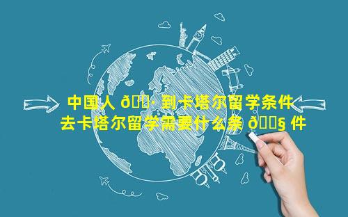 中国人 🌷 到卡塔尔留学条件 去卡塔尔留学需要什么条 🐧 件吗